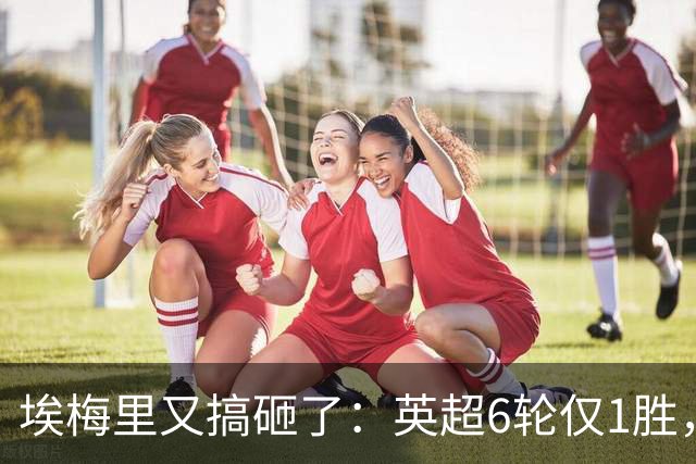 埃梅里又搞砸了:英超6轮仅1胜,保级压力飙升:距离降级区2分